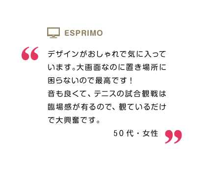 デザインがおしゃれで気に入っています。大画面なのに置き場所に困らないので最高です! 音も良くて、テニスの試合観戦は臨場感が有るので、観ているだけで大興奮です。50代・女性