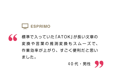 標準で入っていた「ATOK」が長い文章の変換や言葉の推測変換もスムーズで、作業効率が上がり、すごく便利だと思いました。40代・男性