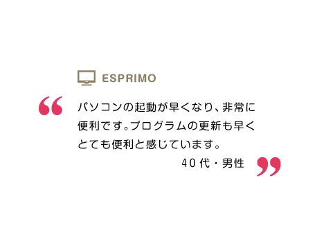 パソコンの起動が早くなり、非常に便利です。プログラムの更新も早くとても便利と感じています。40代・男性