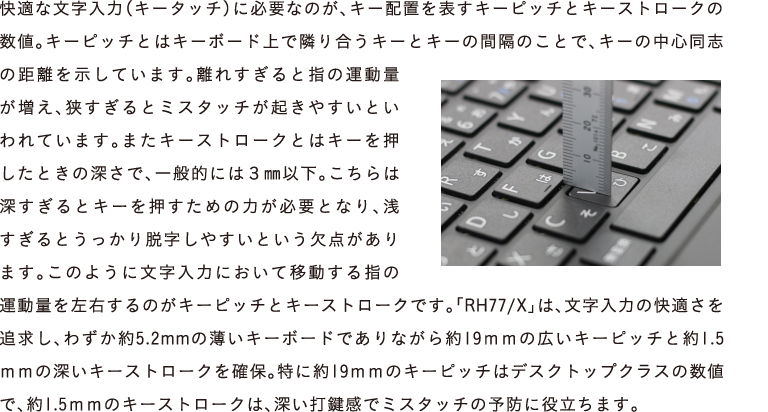 Kȕ́iL[^b`jɕKvȂ̂AL[zu\L[sb`ƃL[Xg[N̐lBL[sb`Ƃ̓L[{[hŗׂ荇L[ƃL[̊ԊûƂŁAL[̒SűĂ܂BꂷƎw̉^ʂAƃ~X^b`N₷ƂĂ܂B܂L[Xg[NƂ̓L[Ƃ̐[ŁAʓIɂ3mmȉB͐[ƃL[߂̗͂KvƂȂA󂷂ƂE₷Ƃ_܂B̂悤ɕ͂ɂĈړw̉^ʂÊL[sb`ƃL[Xg[NłBuRH77/Xv́A͂̉KǋA킸5.2mm̔L[{[hłȂ19mm̍LL[sb`Ɩ1.5mm̐[L[Xg[NmہBɖ19mm̃L[sb`̓fXNgbvNX̐lŁA1.5mm̃L[Xg[ŃA[ŌŃ~X^b`̗\hɖ𗧂܂B