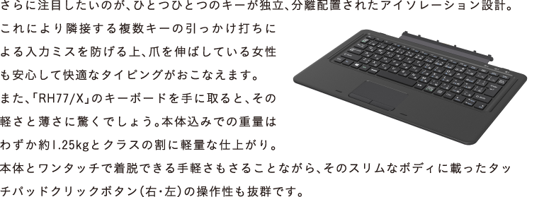 ɒڂ̂AЂƂЂƂ̃L[ƗAzuꂽAC\[V݌vBɂאڂ镡L[̈łɂ̓~XhA܂L΂Ă鏗SĉKȃ^CsOȂ܂B
܂AuRH77/XṽL[{[hɎƁǍyƔɋł傤B{݂̍ł̏dʂ͂킸1.25kgƃNX̊ɌyʂȎdオB{̂ƃ^b`ŒEły邱ƂȂÃXȃ{fBɍڂ^b`pbhNbN{^iEEj̑쐫QłB