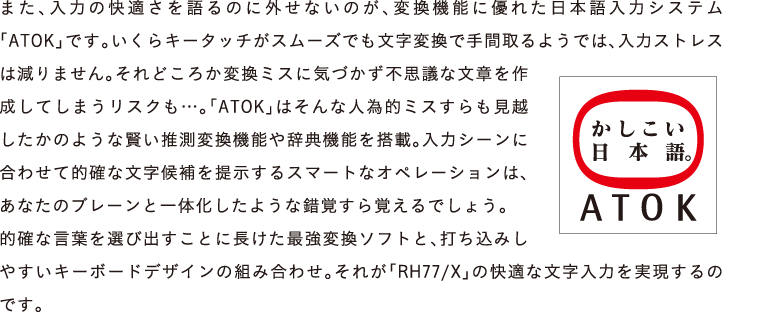 ܂A͂̉K̂ɊOȂ̂Aϊ@\ɗDꂽ{̓VXeuATOKvłBL[^b`X[YłϊŎԎ悤ł́A̓XgX͌܂Bǂ납ϊ~XɋCÂsvcȕ͂쐬Ă܂XNcBuATOKv͂ȐlדI~Xẑ悤Ȍϊ@\⎫T@\𓋍ځB̓V[ɍ킹ēImȕ񎦂X}[gȃIy[V́AȂ̃u[ƈ̉悤ȍooł傤B
ImȌtIяoƂɒŋϊ\tgƁAł݂₷L[{[hfUC̑gݍ킹BꂪuRH77/Xv̉Kȕ͂̂łB