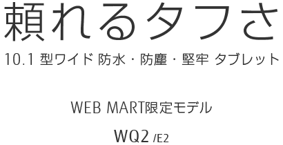 頼れるタフさ 10.1型ワイド 防水・防塵・堅牢タブレット WEBMART限定モデル WQ2/E2