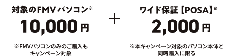 対象のFMVパソコン※ 10,000円 ※FMVパソコンのみのご購入もキャンペーン対象 ワイド保証【POSA】※ 2,000円 ※本キャンペーン対象のパソコン本体と同時購入に限る