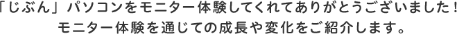 「じぶん」パソコンをモニター体験してくれてありがとうございました!モニター体験を通じての成長や変化をご紹介します。