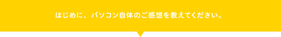 はじめに、パソコン自体のご感想を教えてください。