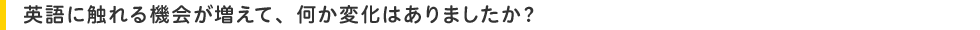 英語に触れる機会が増えて、何か変化はありましたか?