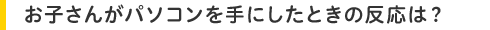 お子さんがパソコンを手にしたときの反応は?