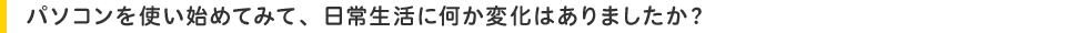 パソコンを使い始めてみて、日常生活に何か変化はありましたか?