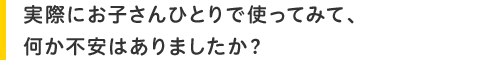 実際にお子さんひとりで使ってみて、何か不安はありましたか?