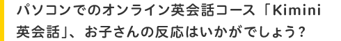 パソコンでのオンライン英会話コース「Kimini英会話」、お子さんの反応はいかがでしょう?