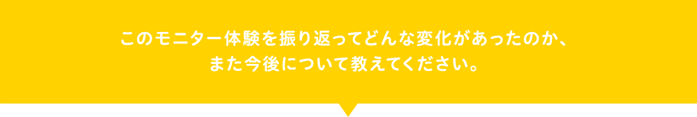 このモニター体験を振り返ってどんな変化があったのか、また今後について教えてください。