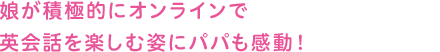 娘が積極的にオンラインで英会話を楽しむ姿にパパも感動!