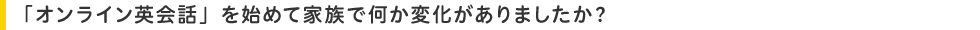 「オンライン英会話」を始めて家族で何か変化がありましたか?