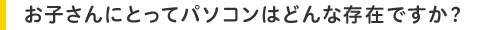 お子さんにとってパソコンはどんな存在ですか?