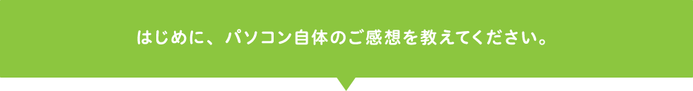 はじめに、パソコン自体のご感想を教えてください。