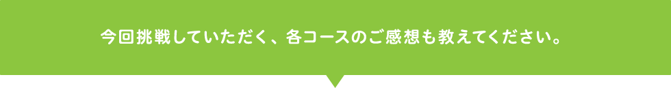 今回挑戦していただく、各コースのご感想も教えてください。