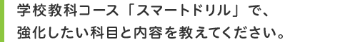 学校教科コース「スマートドリル」で、強化したい科目と内容を教えてください