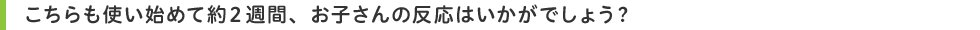 こちらも使い始めて約2週間、お子さんの反応はいかがでしょう?