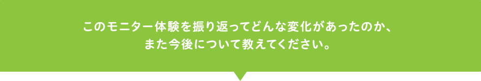 このモニター体験を振り返ってどんな変化があったのか、また今後について教えてください。