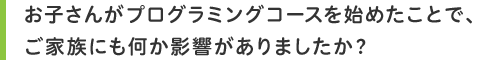 お子さんがプログラミングコースを始めたことで、ご家族にも何か影響がありましたか?