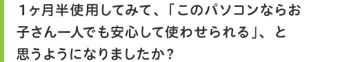 1ヶ月半使用してみて、「このパソコンならお子さん一人でも安心して使わせられる」、と思うようになりましたか?
