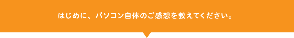 はじめに、パソコン自体のご感想を教えてください。