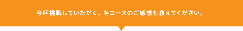 今回挑戦していただく、各コースのご感想も教えてください。