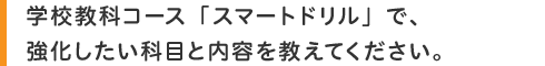 学校教科コース「スマートドリル」で、強化したい科目と内容を教えてください