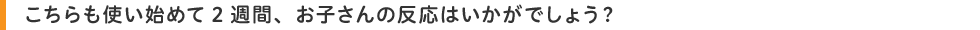 こちらも使い始めて2週間、お子さんの反応はいかがでしょう?