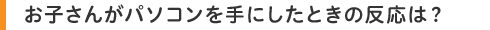 お子さんがパソコンを手にしたときの反応は?