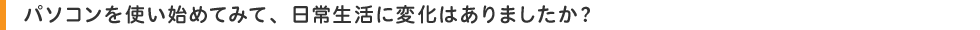 パソコンを使い始めてみて、日常生活に変化はありましたか?