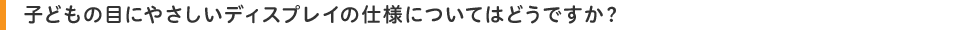 子どもの目にやさしいディスプレイの仕様についてはどうですか?
