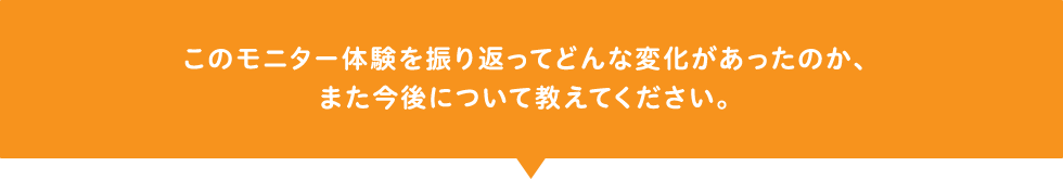このモニター体験を振り返ってどんな変化があったのか、また今後について教えてください。