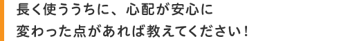 長く使ううちに、心配が安心に変わった点があれば教えてください!