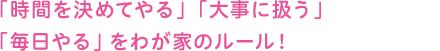 「時間を決めてやる」「大事に扱う」「毎日やる」をわが家のルール!