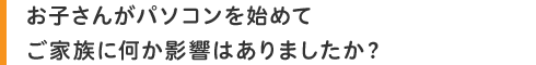 お子さんがパソコンを始めてご家族に何か影響はありましたか?