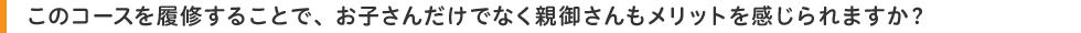 このコースを履修することで、お子さんだけでなく親御さんもメリットを感じられますか?