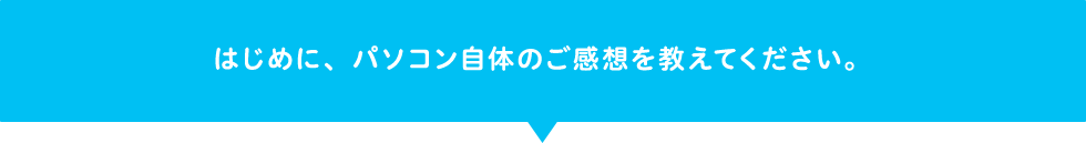 はじめに、パソコン自体のご感想を教えてください。