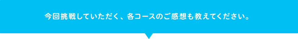 今回挑戦していただく、各コースのご感想も教えてください。