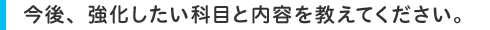 今後、強化したい科目と内容を教えてください