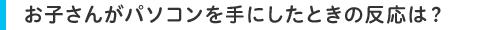 お子さんがパソコンを手にしたときの反応は?
