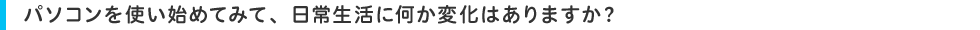パソコンを使い始めてみて、日常生活に何か変化はありますか?
