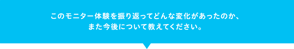このモニター体験を振り返ってどんな変化があったのか、また今後について教えてください。