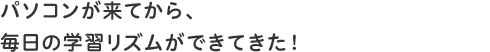 パソコンが来てから、毎日の学習リズムができてきた!