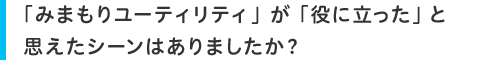 「みまもりユーティリティ」が「役に立った」と思えたシーンはありましたか?