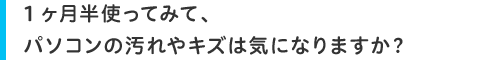 1ヶ月半使ってみて、パソコンの汚れやキズは気になりますか?