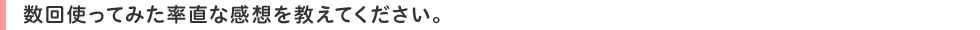 数回使ってみた率直な感想を教えてください。