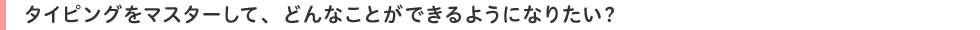 タイピングをマスターして、どんなことができるようになりたい?