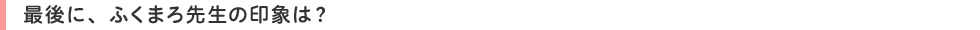 最後に、ふくまろ先生の印象は?